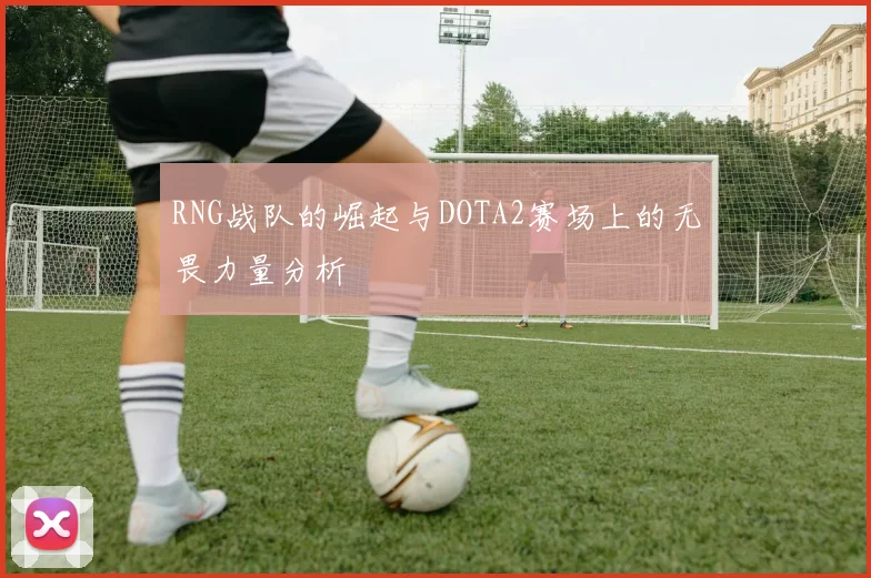 RNG战队的崛起与DOTA2赛场上的无畏力量分析