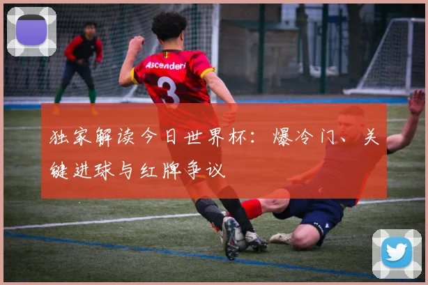 独家解读今日世界杯：爆冷门、关键进球与红牌争议