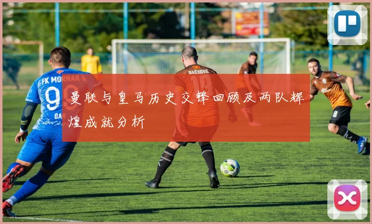 曼联与皇马历史交锋回顾及两队辉煌成就分析