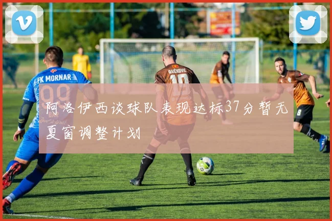 阿洛伊西谈球队表现达标37分暂无夏窗调整计划