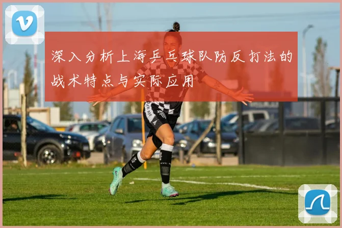深入分析上海乒乓球队防反打法的战术特点与实际应用