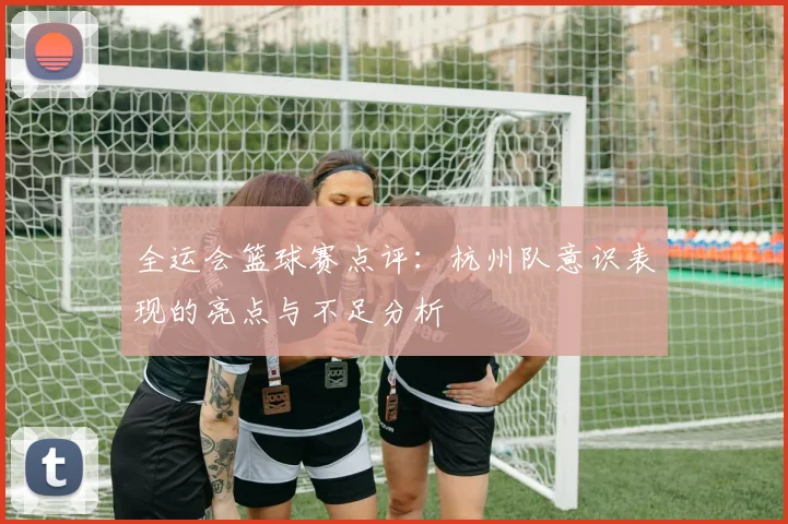 全运会篮球赛点评：杭州队意识表现的亮点与不足分析
