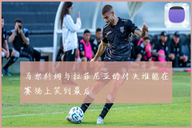 马尔科姆与拉菲尼亚的对决谁能在赛场上笑到最后