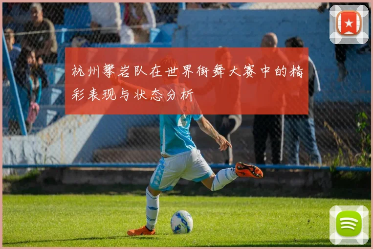 杭州攀岩队在世界街舞大赛中的精彩表现与状态分析
